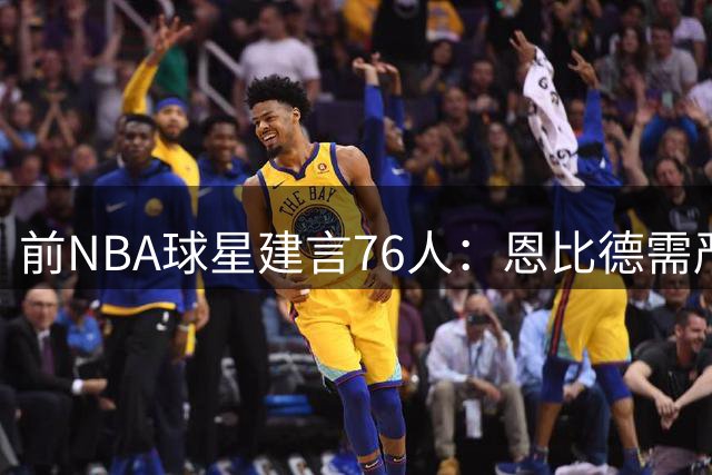 前NBA球星建言76人：恩比德需严格轮休 季后赛才是终极战场