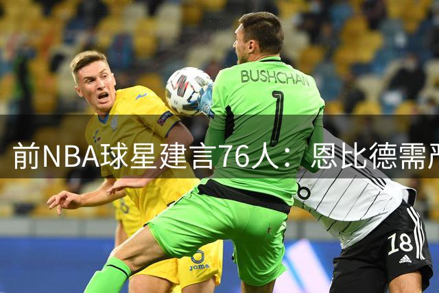 前NBA球星建言76人：恩比德需严格轮休 季后赛才是终极战场